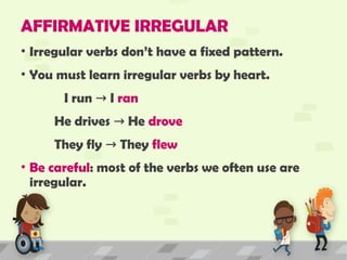AFFIRMATIVE IRREGULAR
• Irregular verbs don’t have a fixed pattern.
• You must learn irregular verbs by heart.
I run I
→ ran
He drives He
→ drove
They fly They
→ flew
• Be careful: most of the verbs we often use are
irregular.
 