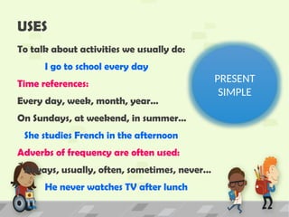 USES
To talk about activities we usually do:
I go to school every day
Time references:
Every day, week, month, year…
On Sundays, at weekend, in summer…
She studies French in the afternoon
Adverbs of frequency are often used:
Always, usually, often, sometimes, never…
He never watches TV after lunch
PRESENT
SIMPLE
 