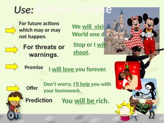 Use:
For future actions
which may or may
not happen.
We will visit Disney
World one day.
For threats or
warnings.
Stop or I will
shoot.
Prediction
Offer
Promise
Don’t worry. I’ll help you with
your homework.
I will love you forever.
You will be rich.
Future simple
 