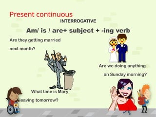 Present continuous
INTERROGATIVE
Am/ is / are+ subject + -ing verb
Are they getting married
next month?
Are we doing anything
on Sunday morning?
What time is Mary
leaving tomorrow?
 