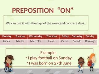 We can use it with the days of the week and concrete days.
PREPOSITION “ON”
Monday Tuesday Wednesday Thursday Friday Saturday Sunday
Lunes Martes Miércoles Jueves Viernes Sábado Domingo
Example:
- I play football on Sunday.
- I was born on 27th June
 