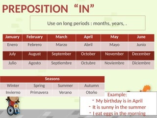 Use on long periods : months, years, .
PREPOSITION “IN”
Example:
- My birthday is in April
- It is sunny in the summer
- I eat eggs in the morning
January February March April May June
Enero Febrero Marzo Abril Mayo Junio
July August September October November December
Julio Agosto Septiembre Octubre Noviembre Diciembre
Seasons
Winter Spring Summer Autumn
Invierno Primavera Verano Otoño
 