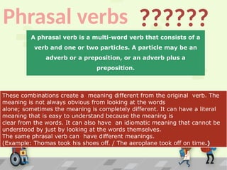Phrasal verbs ??????
These combinations create a meaning different from the original verb. The
meaning is not always obvious from looking at the words
alone; sometimes the meaning is completely different. It can have a literal
meaning that is easy to understand because the meaning is
clear from the words. It can also have an idiomatic meaning that cannot be
understood by just by looking at the words themselves.
The same phrasal verb can have different meanings.
(Example: Thomas took his shoes off. / The aeroplane took off on time.)
A phrasal verb is a multi-word verb that consists of a
verb and one or two particles. A particle may be an
adverb or a preposition, or an adverb plus a
preposition.
 
