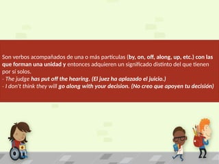 Son verbos acompañados de una o más partículas (by, on, off, along, up, etc.) con las
que forman una unidad y entonces adquieren un significado distinto del que tienen
por sí solos.
‐ The judge has put off the hearing. (El juez ha aplazado el juicio.)
‐ I don't think they will go along with your decision. (No creo que apoyen tu decisión)
 