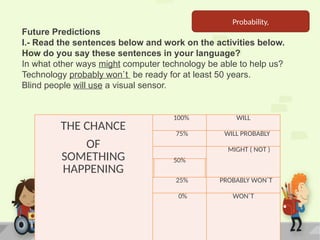 THE CHANCE
OF
SOMETHING
HAPPENING
100% WILL
75% WILL PROBABLY
MIGHT ( NOT )
50%
25% PROBABLY WON´T
0% WON´T
Future Predictions
I.- Read the sentences below and work on the activities below.
How do you say these sentences in your language?
In what other ways might computer technology be able to help us?
Technology probably won`t be ready for at least 50 years.
Blind people will use a visual sensor.
Probability,
 