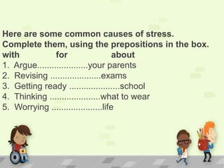Here are some common causes of stress.
Complete them, using the prepositions in the box.
with for about
1. Argue.....................your parents
2. Revising .....................exams
3. Getting ready .....................school
4. Thinking .....................what to wear
5. Worrying .....................life
 