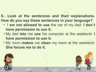 II.- Look at the sentences and their explanations.
How do you say these sentences in your language?
• I am not allowed to use the car of my dad: I don`t
have permission to use it.
• My dad lets me use his computer at the weekend: I
have permission to use it.
• My mum makes me clean my room at the weekend:
She forces me to do it.
 