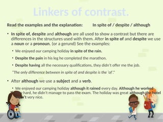 Linkers of contrast.
Read the examples and the explanation: In spite of / despite / although
• In spite of, despite and although are all used to show a contrast but there are
differences in the structures used with them. After in spite of and despite we use
a noun or a pronoun. (or a gerund) See the examples:
• We enjoyed our camping holiday in spite of the rain.
• Despite the pain in his leg he completed the marathon.
• Despite having all the necessary qualifications, they didn’t offer me the job.
“The only difference between in spite of and despite is the ‘of’.”
• After although we use a subject and a verb.
• We enjoyed our camping holiday although it rained every day. Although he worked
very hard, he didn’t manage to pass the exam. The holiday was great although the hotel
wasn’t very nice.
 