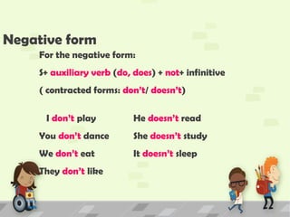 Negative form
For the negative form:
S+ auxiliary verb (do, does) + not+ infinitive
( contracted forms: don’t/ doesn’t)
I don’t play He doesn’t read
You don’t dance She doesn’t study
We don’t eat It doesn’t sleep
They don’t like
 