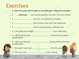 Exercises
• V.- Fill in the gaps with in spite of and although. Follow the example.
• 0. ........Although........she sang beautifully, she didn’t win the contest.
• 1. ....................................the rain, we enjoyed our holiday.
• 2. ....................................their money, they can’t buy happiness.
• 3. ....................................what I said yesterday, I still love you.
• 4. I am going out tonight, ....................................I am really tired.
• 5. I didn't get the job .................................... I had all the necessary
qualifications.
• 6. I didn't get the job ....................................having all the necessary
qualifications.
• 7. She wasn't well, but ....................................this she went to work.
• 8. We went out .................................... it was raining.
 