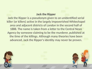 Jack the Ripper
Jack the Ripper is a pseudonym given to an unidentified serial
killer (or killers) active in the largely impoverished Whitechapel
area and adjacent districts of London in the second half of
1888. The name is taken from a letter to the Central News
Agency by someone claiming to be the murderer, published at
the time of the killings. Although many theories have been
advanced, Jack the Ripper's identity may never be proven.
 