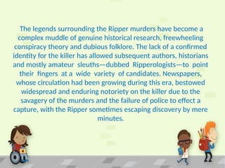 The legends surrounding the Ripper murders have become a
complex muddle of genuine historical research, freewheeling
conspiracy theory and dubious folklore. The lack of a confirmed
identity for the killer has allowed subsequent authors, historians
and mostly amateur sleuths—dubbed Ripperologists—to point
their fingers at a wide variety of candidates. Newspapers,
whose circulation had been growing during this era, bestowed
widespread and enduring notoriety on the killer due to the
savagery of the murders and the failure of police to effect a
capture, with the Ripper sometimes escaping discovery by mere
minutes.
 