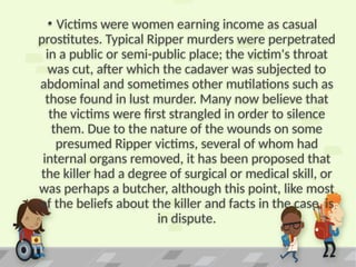 • Victims were women earning income as casual
prostitutes. Typical Ripper murders were perpetrated
in a public or semi-public place; the victim's throat
was cut, after which the cadaver was subjected to
abdominal and sometimes other mutilations such as
those found in lust murder. Many now believe that
the victims were first strangled in order to silence
them. Due to the nature of the wounds on some
presumed Ripper victims, several of whom had
internal organs removed, it has been proposed that
the killer had a degree of surgical or medical skill, or
was perhaps a butcher, although this point, like most
of the beliefs about the killer and facts in the case, is
in dispute.
 