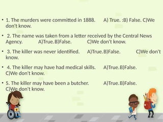 • 1. The murders were committed in 1888. A) True. :B) False. C)We
don't know.
• 2. The name was taken from a letter received by the Central News
Agency. A)True.B)False. C)We don't know.
• 3. The killer was never identified. A)True.B)False. C)We don't
know.
• 4. The killer may have had medical skills. A)True.B)False.
C)We don't know.
• 5. The killer may have been a butcher. A)True.B)False.
C)We don't know.
 