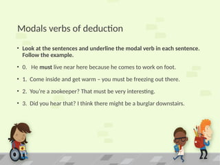 Modals verbs of deduction
• Look at the sentences and underline the modal verb in each sentence.
Follow the example.
• 0. He must live near here because he comes to work on foot.
• 1. Come inside and get warm – you must be freezing out there.
• 2. You’re a zookeeper? That must be very interesting.
• 3. Did you hear that? I think there might be a burglar downstairs.
 