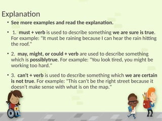 Explanation
• See more examples and read the explanation.
• 1. must + verb is used to describe something we are sure is true.
For example: "It must be raining because I can hear the rain hitting
the roof."
• 2. may, might, or could + verb are used to describe something
which is possiblytrue. For example: "You look tired, you might be
working too hard."
• 3. can't + verb is used to describe something which we are certain
is not true. For example: "This can't be the right street because it
doesn't make sense with what is on the map."
 