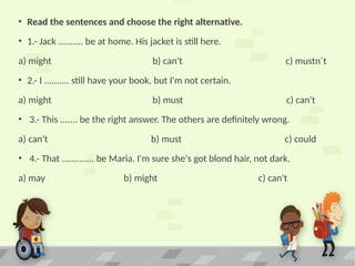 • Read the sentences and choose the right alternative.
• 1.- Jack .......... be at home. His jacket is still here.
a) might b) can't c) mustn´t
• 2.- I .......... still have your book, but I'm not certain.
a) might b) must c) can't
• 3.- This ....... be the right answer. The others are definitely wrong.
a) can't b) must c) could
• 4.- That ............. be Maria. I'm sure she's got blond hair, not dark.
a) may b) might c) can't
 