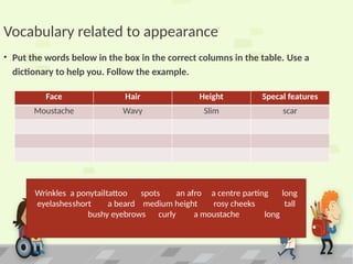 Vocabulary related to appearance
• Put the words below in the box in the correct columns in the table. Use a
dictionary to help you. Follow the example.
Wrinkles a ponytailtattoo spots an afro a centre parting long
eyelashesshort a beard medium height rosy cheeks tall
bushy eyebrows curly a moustache long
Face Hair Height Specal features
Moustache Wavy Slim scar
 