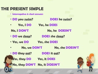 THE PRESENT SIMPLE
• Interrogative & short answers
• DO you swim? DOES he swim?
• Yes, I DO Yes, he DOES
No, I DON’T No, he DOESN’T
• DO we sleep? DOES she sleep?
• Yes, we DO Yes, she DOES
• No, we DON’T No, she DOESN’T
• DO they eat? DOES it eat?
• Yes, they DO Yes, it DOES
• No, they DON’T No, it DOESN’T
 