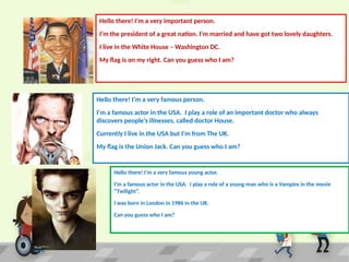 Hello there! I’m a very important person.
I’m the president of a great nation. I’m married and have got two lovely daughters.
I live in the White House – Washington DC.
My flag is on my right. Can you guess who I am?
Hello there! I’m a very famous person.
I’m a famous actor in the USA. I play a role of an important doctor who always
discovers people’s illnesses, called doctor House.
Currently I live in the USA but I’m from The UK.
My flag is the Union Jack. Can you guess who I am?
Hello there! I’m a very famous young actor.
I’m a famous actor in the USA. I play a role of a young man who is a Vampire in the movie
“Twilight”.
I was born in London in 1986 in the UK.
Can you guess who I am?
 