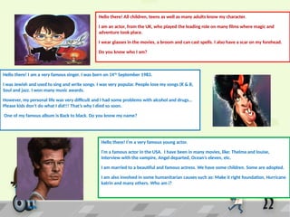 Hello there! All children, teens as well as many adults know my character.
I am an actor, from the UK, who played the leading role on many films where magic and
adventure took place.
I wear glasses in the movies, a broom and can cast spells. I also have a scar on my forehead.
Do you know who I am?
Hello there! I am a very famous singer. I was born on 14th
September 1983.
I was Jewish and used to sing and write songs. I was very popular. People love my songs (R & B,
Soul and jazz. I won many music awards.
However, my personal life was very difficult and I had some problems with alcohol and drugs…
Please kids don’t do what I did!!! That’s why I died so soon.
One of my famous album is Back to black. Do you know my name?
Hello there! I’m a very famous young actor.
I’m a famous actor in the USA. I have been in many movies, like: Thelma and louise,
Interview with the vampire, Angel departed, Ocean’s eleven, etc.
I am married to a beautiful and famous actress. We have some children. Some are adopted.
I am also involved in some humanitarian causes such as: Make it right foundation, Hurricane
katrin and many others. Who am i?
 