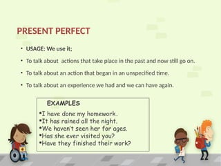 PRESENT PERFECT
• USAGE: We use it;
• To talk about actions that take place in the past and now still go on.
• To talk about an action that began in an unspecified time.
• To talk about an experience we had and we can have again.
EXAMPLES
·I have done my homework.
·It has rained all the night.
·We haven’t seen her for ages.
·Has she ever visited you?
·Have they finished their work?
 