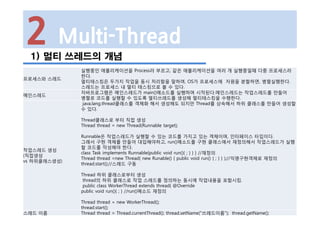 2 Multi-Thread
1) 멀티 쓰레드의 개념
프로세스와 스레드
실행중인 애플리케이션을 Process라 부르고, 같은 애플리케이션을 여러 개 실행중일때 다중 프로세스라
한다.
멀티태스킹은 두가지 작업을 동시 처리함을 말하며, OS가 프로세스에 자원을 분할하면, 병렬실행한다.
스레드는 프로세스 내 멀티 태스킹으로 볼 수 있다.
메인스레드
자바프로그램은 메인스레드가 main()메소드를 실행하며 시작된다.메인스레드는 작업스레드를 만들어
병렬로 코드를 실행할 수 있도록 멀티쓰레드를 생성해 멀티태스킹을 수행한다.
작업스레드 생성
(직접생성
vs 하위클래스생성)
java.lang.thread클래스를 객체화 해서 생성해도 되지만 Thread를 상속해서 하위 클래스를 만들어 생성할
수 있다.
Thread클래스로 부터 직접 생성
Thread thread = new Thread(Runnable target);
Runnable은 작업스레드가 실행할 수 있는 코드를 가지고 있는 객체이며, 인터페이스 타입이다.
그래서 구현 객체를 만들어 대입해야하고, run()메소드를 구현 클래스에서 재정의해서 작업스레드가 실행
할 코드를 작성해야 한다.
class Task implements Runnable{public void run(){ ; } } } //재정의
Thread thread =new Thread( new Runable() { public void run() { ; } } );//익명구현객체로 재정의
thread.start();//스레드 구동
Thread 하위 클래스로부터 생성
thread의 하위 클래스로 작업 스레드를 정의하는 동시에 작업내용을 포함시킴.
public class WorkerThread extends thread{ @Override
public void run(){ ; } //run()메소드 재정의
Thread thread = new WorkerThread();
thread.start();
스레드 이름 Thread thread = Thread.currentThread(); thread.setName("쓰레드이름"); thread.getName();
 