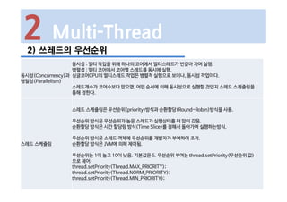 2 Multi-Thread
2) 쓰레드의 우선순위
동시성(Concurrency)과
병럴성(Parallelism)
동시성 : 멀티 작업을 위해 하나의 코어에서 멀티스레드가 번갈아 가며 실행.
병렬성 : 멀티 코어에서 코어별 스레드를 동시에 실행.
싱글코어CPU의 멀티스레드 작업은 병렬적 실행으로 보이나, 동시성 작업이다.
스레드개수가 코어수보다 많으면, 어떤 순서에 의해 동시성으로 실행할 것인지 스레드 스케쥴링을
통해 정한다.
스레드 스케쥴링
스레드 스케쥴링은 우선순위(priority)방식과 순환할당(Round-Robin)방식을 사용.
우선순위 방식은 우선순위가 높은 스레드가 실행상태를 더 많이 갖음.
순환할당 방식은 시간 할당량 방식(Time Slice)를 정해서 돌아가며 실행하는방식.
우선순위 방식은 스레드 객체에 우선순위를 개발자가 부여하여 조작.
순환할당 방식은 JVM에 의해 제어됨.
우선순위는 1이 높고 10이 낮음. 기본값은 5. 우선순위 부여는 thread.setPriority(우선순위 값)
으로 제어.
thread.setPriority(Thread.MAX_PRIORITY);
thread.setPriority(Thread.NORM_PRIORITY);
thread.setPriority(Thread.MIN_PRIORITY);
 