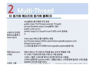 2 Multi-Thread
5) 동기화 메소드와 동기화 블록(3)
스레드의 안전한
종료stop플래그,
interrupt()
stop플래스를 이용한 안전 종료
public class TheThread extends Thread{
private boolean stop;//stop플래스 필드
public void run(){
while(!stop){;}//stop이 true가 되면 run이 종료됨.
}}
interrupt()메소드를 이용하는 방법
try{Thread.sleep(1000);catch(InterruptedException e){}
thread.interrupt();
//스레드를 종료시키기위해 InterruptedException발생시킴.
데몬(daemon)
스레드
데몬스레드는 주스레드의 작업을 돕는 보조적 역할을 수행.
주 스레드가 종료되면 데몬스레드는 자동 종료됨
스레드 그룹
스레드 그룹은 스레드를 묶어서 관리할 목적으로 사용됨.
JVM이 실행되면 system스레드 그룹을 만들고, JVM운영에 필요한 스레드들을
생성해서 여기에 포함시킨다.
system의 하위 스레드 그룹으로 main을 만들고 메인스레드그룹에 포함시킨다.
 