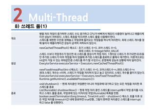 2 Multi-Thread
8) 쓰레드 풀(1)
개요
병렬 처리 작업이 증가하면 스레드 수도 증가하고 CPU가 바빠져서 메모리 사용량이 늘어나고 애플리케
이션 성능이 저하된다. 스레드 폭증을 막으려면 스레드 풀을 사용해야 한다.
스레드를 제한한 수만큼 정해놓고 작업큐에 들어오는 작업들을 하나씩 처리한다. 최대 스레드 개수를 정
해 놓아서 애플리케이션 성능이 급격히 저하되지 않는다.
생성
newCachedThreadPool() 메소드 : 초기 스레드 수=0, 코어 스레드 수=0,
최대 스레드 수=Integet MAX_VALUE
스레드 수보다 작업개수가 많으면 새 스레드를 생성시켜 작업 처리. 1개이상 스레드가 추가되면 60초동
안 추가된 스레드가 아무 작업을 하지 않을때 추가된 스레드를 종료하고 풀에서 제거한다. 이론적으로는
int값이 가질 수 있는 최대값만큼 스레드를 추가 할 수있으나, 운영체제 성능과 상황에 따라 달라진다.
ExecytorService executorService = Executors.newCachedThreadPool();
newFixedthreadPool(Int n)메소드 : 초기 스레드 수=0, 코어스레드수=n,최대 스레드수=n
최대 스레드 개수는 n이며, 스레드가 작업을 처리하지 않고 놀고 있더라도 스레드 개수를 줄이지 않는다.
ExecutorService executeorService = Executors.newFixedThreadPool(
Runtime.getRuntime().availableProcessors());
종료
void shutdown() - 현재 처리중인 작업뿐만 아니라 작업큐에 대기하고 있는 모든 작업을 처리한 후
스레드풀 종료
List<Runnable> shutdownNow() - 현재 작업 처리 중인 스레드를 interrupt해서 작업 중지를 시도
하고 스레드 풀을 종료, 작업큐에 있는 미처리된 작업(Runnable)목록을 반환.
boolean awaitTermination(long timeout, TimeUnit unit) - shutdown() 메소드 호출 이후 모
든 작업 처리를 timeout시간 내에 완료하면 true반환, 그렇지 못하면 처리중인 스레드를 interrupt
하고 false 를 반환한다.
 