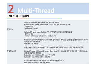 2 Multi-Thread
9) 쓰레드 풀(2)
작업 생성
작업은 Runnable 또는 Callable 구현 클래스로 표현된다.
Runnable task = new Runnable(){// 작업 처리 완료후 반환값이 없음.
@Override
public void run(){;}}
Callable<T> task = new Callable<T> {// 작업 처리 완료후 반환값이 있음.
@Override
public T call() throws Exception{;return T;}}
작업 처리 요청
ExecutorService의 작업큐에 Runnable 또는 Callable 객체를 넣는 행위를 말함.ExecutorService
는 작업 처리 요청을 위해
다음 메소드를 제공한다.
void execute(Runnable cmd) - Runnable을 작업 큐에 저장 / 작업 처리 결과를 받지 못함.
Future<?> submit(Runnable task) - Runnable 또는 Callable을 작업 큐에 저장 / 반환된 Future
를 통해 작업처리 결과획득
Future<V> submit(Runnable task, V result)
Future<V> submit(Callable<V> task)
submit은 작업처리 결과를 받을 수 있도록 Future를 제공하고,
execute는 작업처리 결과를 받지 못한다.
 
