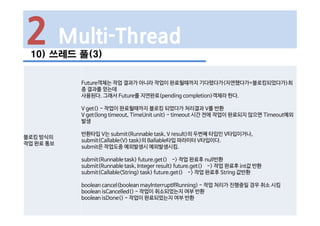 2 Multi-Thread
10) 쓰레드 풀(3)
블로킹 방식의
작업 완료 통보
Future객체는 작업 결과가 아니라 작업이 완료될때까지 기다렸다가(지연했다가=블로킹되었다가)최
종 결과를 얻는데
사용된다. 그래서 Future를 지연완료(pending completion)객체라 한다.
V get() - 작업이 완료될때까지 블로킹 되었다가 처리결과 V를 반환
V get(long timeout, TimeUnit unit) - timeout 시간 전에 작업이 완료되지 않으면 Timeout예외
발생
반환타입 V는 submit(Runnable task, V result)의 두번째 타입인 V타입이거나,
submit(Callable<V> task)의 Ballable타입 파라미터 V타입이다.
submit은 작업도중 예외발생시 예외발생시킴.
submit(Runnable task) future.get() -> 작업 완료후 null반환
submit(Runnable task, Integer result) future.get() -> 작업 완료후 int값 반환
submit(Callable<String> task) future.get() -> 작업 완료후 String 값반환
boolean cancel(boolean mayInterruptIfRunning) - 작업 처리가 진행중일 경우 취소 시킴
boolean isCancelled() - 작업이 취소되었는지 여부 반환
boolean isDone() - 작업이 완료되었는지 여부 반환
 