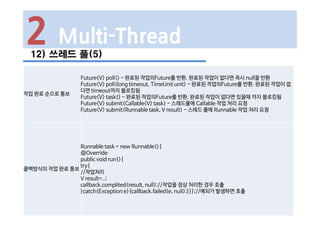 2 Multi-Thread
12) 쓰레드 풀(5)
작업 완료 순으로 통보
Future<V> poll() - 완료된 작업의Future를 반환. 완료된 작업이 없다면 즉시 null을 반환
Future<V> poll(long timeout, TimeUnit unit) - 완료된 작업의Future를 반환. 완료된 작업이 없
다면 timeout까지 블로킹됨
Future<V> task() - 완료된 작업의Future를 반환. 완료된 작업이 없다면 있을때 까지 블로킹됨
Future<V> submit(Callable<V> task) - 스레드풀에 Callable 작업 처리 요청
Future<V> submit(Runnable task, V result) - 스레드 풀에 Runnable 작업 처리 요청
콜백방식의 작업 완료 통보
Runnable task = new Runnable(){
@Override
public void run(){
try{
//작업처리
V result=..;
callback.complited(result, null);//작업을 정상 처리한 경우 호출
}catch(Exception e){callback.failed(e, null);}}};//예외가 발생하면 호출
 