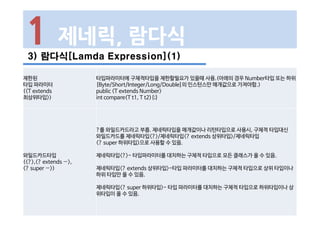 3) 람다식[Lamda Expression](1)
1 제네릭, 람다식
제한된
타입 파라미터
(<T extends
최상위타입>)
타입파라미터에 구체적타입을 제한할필요가 있을때 사용.(아래의 경우 Number타입 또는 하위
[Byte/Short/Integer/Long/Double]의 인스턴스만 매개값으로 가져야함.)
public <T extends Number>
int compare(T t1, T t2){;}
와일드카드타입
(<?>,<? extends …>,
<? super …>)
?를 와일드카드라고 부름. 제네릭타입을 매개값이나 리턴타입으로 사용시, 구체적 타입대신
와일드카드를 제네릭타입<?>/제네릭타입<? extends 상위타입>/제네릭타입
<? super 하위타입>으로 사용할 수 있음.
제네릭타입<?>- 타입파라미터를 대치하는 구체적 타입으로 모든 클래스가 올 수 있음.
제네릭타입<? extends 상위타입>-타입 파라미터를 대치하는 구체적 타입으로 상위 타입이나
하위 타입만 올 수 있음.
제네릭타입<? super 하위타입>- 타입 파라미터를 대치하는 구체적 타입으로 하위타입이나 상
위타입이 올 수 있음.
 