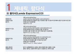 5) 람다식[Lamda Expression](3)
1 제네릭, 람다식
매개변수와
반환값이 없는
람다식
@FunctionalInterface
public interface MyFI{pulbic void method();}
위처럼 매개변수와 반환값이 없는 추상메소드를 가진 함수적 인터페이스를 가진 람다식은 경우
아래와 같이 작성해야함.
MyFI fi=()->{;}
매개변수가 있는
람다식
@FunctionalInterface
public interface MyFI{pulbic void method(int a);}
위처럼 매개변수만있는 추상메소드를 가진 함수적
인터페이스를 가진 람다식은 경우 아래와 같이 작성해야함.
MyFI fi=(x)->{;} 또는 x->{;}
반환값이 있는
람다식
@FunctionalInterface
public interface MyFI{pulbic int method(int a);}
위처럼 매개변수와 반환값이 있는 추상메소드를
가진 함수적 인터페이스를 가진 람다식은 경우
아래와 같이 작성해야함.
MyFI fi=(x,y)->{ ; return value;}
클래스멤버와
로컬변수사용
람다식 실행블록에서는 클래스 멤버/로컬변수를 사용할 수 있음.
클래스 멤버는 사용에 제약이 없으나 로컬변수는 제약이 있음
 