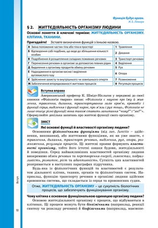 10
Вступ Функція будує орган.
Ж. Б. Ламарк
§ 2.	 ЖИТТЄДІЯЛЬНІСТЬ ОРГАНІЗМУ ЛЮДИНИ
Основні поняття й ключові терміни: ЖИТТЄДІЯЛЬНІСТЬ ОРГАНІЗМУ.
КЛІТИНА. ТКАНИНИ.
Пригадайте!	 Зіставте визначення функцій з їхньою назвою.
А	 Зміна положення частин тіла або тіла в просторі 1	Травлення
Б	 Відтворення собі подібних, що веде до збільшення кількості
особин
2	Дихання
В	 Подрібнення й розщеплення складних поживних речовин 3	 Транспорт речовин
Г	 Перенесення речовин в організмі за допомогою певних рідин 4	Виділення
Д	 Видалення з організму продуктів обміну речовин 5	Рух
Е	 Надходження в організм кисню і виділення
вуглекислого газу
6	Опора
Є	 Здійснення захисту та внутрішнього чи зовнішнього опертя 7	Розмноження
Ж	Забезпечення впорядкованості життєвих процесів 8	 Регуляція процесів
	 Вступна вправа
Американський професор К. Шмідт-Нієльсон у передмові до своєї
книжки «Фізіологія тварин» писав: «Фізіологія є наукою про їжу й жив­
лення, травлення, дихання, транспортування газів кров’ю, кровообіг і
функції серця, виділення і функції нирок, про м’язи і рух тощо... Фізіологія не
лише описує різні функції: вона також ставить запитання “чому?” і “як?”».
Сформулюйте декілька запитань про життєві функції свого організму.
	ЗМІСТ
	 Які основні функції й властивості організму людини?
Основними фізіологічними функціями (від лат. functio – здійс-
нення, виконання), або життєвими функціями, як ви уже знаєте, є
травлення, дихання, транспорт речовин, виділення, рух, опора, роз-
множення, регуляція процесів. Ці життєві прояви формують власти-
вості організму, тобто його істотні ознаки будови, житєдіяльності
й поведінки. Серед найважливіших властивостей організму людини
виокремимо обмін речовин та перетворення енергії, гомеостаз, подраз-
ливість, розвиток, ріст та адаптивність. Сутність цих властивостей
розкривається в наступних параграфах підручника.
Будь-яка із фізіологічних функцій та властивостей є результа-
том діяльності клітин, тканин, органів та фізіологічних систем. На-
приклад, функцію транспорту речовин в організмі людини здійснює
кровонос­на система, що складається із серця та кровоносних судин.
Отже, ЖИТТЄДІЯЛЬНІСТЬ ОРГАНІЗМУ – це сукупність біологічних
процесів, що забезпечують функціонування організму.
Чому клітина є основною функціональною одиницею організму людини?
Основою життєдіяльності організму є процеси, що відбуваються в
клітинах. Ці процеси можуть бути біохімічними (наприклад, реакції
синтезу чи розкладу речовин) й біофізичними (наприклад, взаємопе-
 