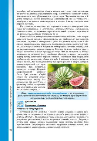 Тема5.Виділення.Терморегуляція
114
чоловіки, які зловживають пінним напоєм, поступово стають схожими
на жінок: на стегнах відкладається жир, з’являється «пивний» живіт,
розширюється таз, збільшуються груди тощо. Чинником ризику є й
деякі лікарські засоби (наприклад, антибіотики), що за тривалого і
надмірного вживання накопичуються в нирках і можуть спричинити
ниркові хвороби.
Шкідливими чинниками, що сприяють розвитку захворювань ор-
ганів сечовиділення, є перевтома, переохолодження, виснаження,
гіповітамінози, захворювання органів статевої системи, зловживан-
ня алкоголем, гострими стравами та ін.
Щоб запобігти захворюванням сечовидільної системи, слід дотри-
муватися таких заходів профілактики, як раціональне харчування,
своєчасне лікування захворювань зубів та органів травлення й ди-
хання, загартовування організму, дотримання правил особистої гігіє-
ни. Для профілактики й лікування захворювань органів сечовиділен-
ня рекомендовано використовувати бруньки берези, насіння льону,
плоди шипшини, квітки кукурудзи тощо. Чай із лимоном, із хвоща
польового чи липового цвіту поліпшує діяльність нирок і сечоводів.
Відвар кропу заспокоює ниркові спазми. Уживання ягід журавлини
позбавляє від запалення, убиває мікроби й вимиває всі шкідливі речо-
вини з нирок. Але найвідомішим у цій групі рослин є кавун. Кавунні
розван­тажувальні дні при-
значають при неф­ритах,
циститах, подагрі. Відомий
американський дієтолог
Поль Брег писав: «Серед
овочів та фруктів немає
ефективнішого засобу для
розчинення та виведення з
організму людини неорганіч-
них мінералів, аніж сокови-
та м’якоть кавунів...».
Отже, захворювання органів сечовиділення – це порушення
діяльності органів сечовидільної системи, що можуть бути спричинені
як зовнішніми, так і внутрішніми чинниками.
	ДІЯЛЬНІСТЬ
	 Навчаємося пізнавати
Завдання на обґрунтування
Здоровий спосіб життя – спосіб життя людини з метою про-
філактики захворювань і зміцнення здоров’я (англійською мовою –
healthy lifestyle). Міжнародна група лікарів, дієтологів і психологів
розробила рекомендації щодо здорового способу життя. Дотриму-
ючись цих порад, можна подовжити наше життя, зробити його
приємнішим. Обґрунтуйте значення здорового способу життя для
профілактики захворювань сечовидільної системи.
 