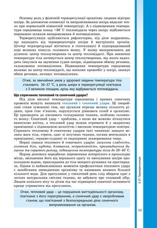 121
§27.Терморегуляція
Основну роль у фізичній терморегуляції організму людини відіграє
шкіра. За допомогою конвекції та випромінювання шкіра видаляє теп-
ло при нормальній кімнатній температурі. А з підвищенням темпера-
тури середовища понад +30 °С тепловіддача через шкіру відбувається
переважно шляхом випаровування й потовиділення.
Терморегуляція здійснюється рефлекторно, під дією подразнень,
що надходять від терморецепторів шкіри й внутрішніх органів.
Центр терморегуляції міститься в гіпоталамусі й підпорядкований
корі великих півкуль головного мозку. У ньому виокремлюють дві
ділянки: центр теплоутворення та центр тепловіддачі. При зниженні
температури тіла активується центр теплоутворення, від якого надхо-
дять імпульси на звуження судин шкіри, підвищення обміну речовин,
гальмування потовиділення. Підвищення температури середовища
впливає на центр тепловіддачі, що посилює кровообіг у шкірі, знижує
обмін речовин, активує потовиділення.
Отже, за звичайних умов у здорової людини температура тіла
становить 36–37 °С, а роль шкіри в терморегуляції пов’язана
з її великою площею, крізь яку відбувається тепловіддача.
Що спричиняє тепловий та сонячний удари?
Під дією високої температури середовища і прямих сонячних
променів можуть виникати тепловий і сонячний удари. Ці хвороб-
ливі стани зумовлені тим, що організм втрачає велику кількість рі-
дини, кров стає в’язкою, порушується рівновага солей в організмі.
Це призводить до кисневого голодування тканин, особливо головно-
го мозку. Сонячний удар – проблема, з якою ми можемо зіткнутися
винятково влітку, а тепловий удар можна отримати й у закритому
приміщенні з підвищеною вологістю і високою температурою повітря.
Сприяють тепловому й сонячному ударам такі чинники: занадто ве-
лика маса тіла, стреси, одяг зі штучних тканин, погана вентиляція в
приміщенні, серцево-судинні та ендокринні захворювання тощо.
Перші ознаки теплового й сонячного ударів: загальна слабкість,
головний біль, нудота, блювання, непритомність, пришвидшення ди-
хання та серцевого ритму, підвищення температури тіла до 38–40 °С.
Перша допомога передбачає перенесення потерпілого в прохолодне
місце, звільнення його від верхнього одягу та змочування шкіри про-
холодною водою, прикладання до тіла мокрого рушника чи простирад-
ла. Одним із найважливіших моментів профілактики теплового удару
є запобігання зневодненню організму та вживання якомога більшої
кількості води. Для прогулянок у спекотний день слід обирати одяг з
легких натуральних світлих тканин, не забувати про головний убір.
Людям похилого віку та дітям під час підвищеної сонячної активності
краще утриматися від прогулянок. 
Отже, тепловий удар – це порушення життєдіяльності організму,
пов’язане з його перегріванням, а сонячний удар є хворобливим
станом, що пов’язаний з безпосередньою дією сонячного
випромінювання на організм.
 