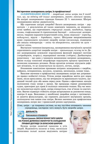 Тема5.Виділення.Терморегуляція
122
Які причини захворювань шкіри, їх профілактика?
ЗАХВОРЮВАННЯ ШКІРИ – хворобливі зміни шкіри та її похід-
них, що, на відміну від інших захворювань, мають зовнішні прояви.
На шкірні захворювання страждає близько 22 % населення. Шкірні
захворювання вивчає дерматологія.
Що спричиняє шкірні хвороби? Багато захворювань шкіри – дер-
матозів – є результатом дії таких зовнішніх чинників, як мікроско-
пічні грибки, що спричиняють стригучий лишай, кандидози, паршу
голови, стафілококові й стрептококові бактерії – гнійничкові захворю-
вання, тварини-паразити (коростяний кліщ, воша людська) – коросту,
педикульоз, віруси – бородавки, герпес. Шкідливе випромінювання
може спровокувати пухлинні хвороби шкіри (меланому), підвищена
або низька температура – опіки чи обмороження, кислоти чи луги –
хімічні опіки.
Внутрішні чинники (наприклад, захворювання внутрішніх органів)
спричиняють алергічні хвороби шкіри – кропивницю, екзему та ін. Де-
які захворювання зумовлені порушенням функцій нервової системи
(нейродерміт, псоріаз), ендокринної системи (себорея). Дисбактеріоз
кишечнику – ще один з чинників виникнення шкірних захворювань.
Зміни складу кишкової мікрофлори порушують процеси травлення й
засвоєння поживних речовин. Якщо організм починає відчувати дефі-
цит вітамінів, то це позначається на волоссі, нігтях, шкірі.
Основними зовнішніми проявами шкірних захворювань є свербіж,
набряки, почервоніння, вузлики, лущення, висипання, плями тощо.
Важливе значення в профілактиці захворювань шкіри має дотриман-
ня правил особистої гігієни. Гігієна шкіри передбачає миття рук перед
їжею, після прогулянок, під час вечірнього та вранішнього туалету, що-
денний теплий душ або ванна перед сном. Одним з ефективних заходів
поліпшення стану шкіри є масаж. Ця процедура сприяє розширенню
судин, прискорює рух крові й поліпшує живлення тканин. Під час маса-
жу посилюється відтік крові, шкіра очищується, стає м’якою та еластич-
ною. Значно підвищує стійкість шкіри загартування за допомогою сонця,
повітря й води. Важливим у запобіганні хворобам шкіри є систематич-
ні заняття фізкультурою, що сприяють діяльності внут­рішніх органів,
поліпшуючи тим самим стан шкіри. Велике значення для профілактики
захворювань шкіри має і правильний режим харчування.
Отже, шкіра – це покривна система, на яку постійно впливають чинники
середовища, наслідком чого можуть бути хвороби шкіри.
	ДІЯЛЬНІСТЬ
	 Навчаємося пізнавати
Проектування. Визначення типу шкіри
на різних ділянках обличчя та складання
правил догляду за власною шкірою
Будова шкіри зазвичай однакова в усіх
людей. Відмінність полягає в тому, наскільки
інтенсивно сальні залози виділяють шкірне
 