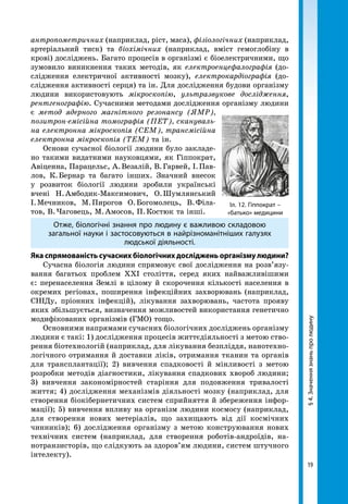 19
§4.Значеннязнаньпролюдину
антропометричних (наприклад, ріст, маса), фізіологічних (наприклад,
артеріальний тиск) та біохімічних (наприклад, вміст гемоглобіну в
крові) досліджень. Багато процесів в організмі є біоелектричними, що
зумовило виникнення таких методів, як електроенцефалографія (до-
слідження електричної активності мозку), електрокардіографія (до-
слідження активності серця) та ін. Для дослідження будови організму
людини використовують мікроскопію, ультразвукове дослідження,
рентгенографію. Сучасними методами дослідження організму людини
є метод ядерного магнітного резонансу (ЯМР),
позитрон-емісійна томографія (ПЕТ), скануваль-
на електронна мікроскопія (СЕМ), трансмісійна
електронна мікроскопія (ТЕМ) та ін.
Основи сучасної біології людини було закладе-
но такими видатними науковцями, як Гіппократ,
Авіценна, Парацельс, А. Везалій, В. Гарвей, І. Пав-
лов, К. Бернар та багато інших. Значний внесок
у розвиток біології людини зробили українські
вчені Н. Амбодик-Максимович, О. Шумлянський
І. Мечников, М. Пирогов О. Богомолець, В. Філа-
тов, В. Чаговець, М. Амосов, П. Костюк та інші.
Отже, біологічні знання про людину є важливою складовою
загальної науки і застосовуються в найрізноманітніших галузях
людської діяльності.
Яка спрямованість сучасних біологічних досліджень організму людини?
Сучасна біологія людини спрямовує свої дослідження на розв’язу-
вання багатьох проблем XXІ століття, серед яких найважливішими
є: перенаселення Землі в цілому й скорочення кількості населення в
окремих регіонах, поширення інфекційних захворювань (наприклад,
СНІДу, пріонних інфекцій), лікування захворювань, частота прояву
яких збільшується, визначення можливостей використання генетично
модифікованих організмів (ГМО) тощо.
Основними напрямами сучасних біологічних досліджень організму
людини є такі: 1) дослідження процесів життєдіяльності з метою ство-
рення біотехнологій (наприклад, для лікування безпліддя, нанотехно-
логічного отримання й доставки ліків, отримання тканин та органів
для трансплантації); 2) вивчення спадковості й мінливості з метою
розробки методів діагностики, лікування спадкових хвороб людини;
3) вивчення закономірностей старіння для подовження тривалості
життя; 4) дослідження механізмів діяльності мозку (наприклад, для
створення біокібернетичних систем сприйняття й збереження інфор-
мації); 5) вивчення впливу на організм людини космосу (наприклад,
для створення нових метеріалів, що захищають від дії космічних
чинників); 6) дослідження організму з метою конструювання нових
технічних систем (наприклад, для створення роботів-андроїдів, на-
нотранзисторів, що слідкують за здоров’ям людини, систем штучного
інтелекту).
Іл. 12. Гіппократ –
«батько» медицини
 