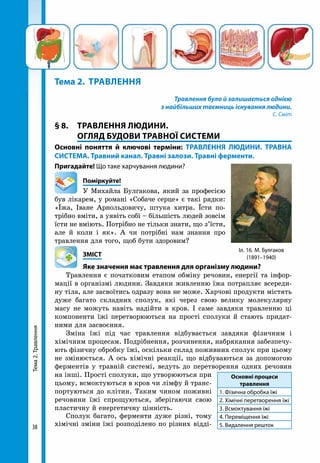 Тема2.Травлення
38
Тема 2. 	Травлення
Травлення було й залишається однією
з найбільших таємниць існування людини.
С. Сміт
§ 8. 	 ТРАВЛЕННЯ ЛЮДИНИ.
ОГЛЯД БУДОВИ ТРАВНОЇ СИСТЕМИ
Основні поняття й ключові терміни: ТРАВЛЕННЯ ЛЮДИНИ. ТРАВНА
СИСТЕМА. Травний канал. Травні залози. Травні ферменти.
Пригадайте! Що таке харчування людини?
	Поміркуйте!
У Михайла Булгакова, який за професією
був лікарем, у романі «Собаче серце» є такі рядки:
«Їжа, Іване Арнольдовичу, штука хитра. Їсти по-
трібно вміти, а уявіть собі – більшість людей зовсім
їсти не вміють. Потрібно не тільки знати, що з’їсти,
але й коли і як». А чи потрібні нам знання про
травлення для того, щоб бути здоровим?
	ЗМІСТ
	 Яке значення має травлення для організму людини?
Травлення є початковим етапом обміну речовин, енергії та інфор-
мації в організмі людини. Завдяки живленню їжа потрапляє всереди-
ну тіла, але засвоїтись одразу вона не може. Харчові продукти містять
дуже багато складних сполук, які через свою велику молекулярну
масу не можуть навіть надійти в кров. І саме завдяки травленню ці
компоненти їжі перетворюються на прості сполуки й стають придат-
ними для засвоєння.
Зміна їжі під час травлення відбувається завдяки фізичним і
хімічним процесам. Подрібнення, розчинення, набрякання забезпечу-
ють фізичну обробку їжі, оскільки склад поживних сполук при цьому
не змінюється. А ось хімічні реакції, що відбуваються за допомогою
ферментів у травній системі, ведуть до перетворення одних речовин
на інші. Прості сполуки, що утворюються при
цьому, всмоктуються в кров чи лімфу й транс-
портуються до клітин. Таким чином поживні
речовини їжі спрощуються, зберігаючи свою
пластичну й енергетичну цінність.
Сполук багато, ферменти дуже різні, тому
хімічні зміни їжі розподілено по різних відді-
Основні процеси
травлення
1. Фізична обробка їжі
2. Хімічні перетворення їжі
3. Всмоктування їжі
4. Переміщення їжі
5. Видалення решток
Іл. 16. М. Булгаков
(1891–1940)
 