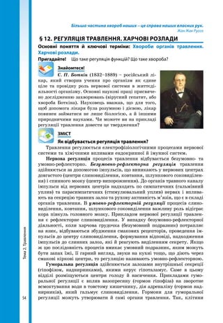 Тема2.Травлення
54
Більша частина хвороб наших – це справа наших власних рук.
Жан Жак Руссо
§ 12.	РЕГУЛЯЦІЯ ТРАВЛЕННЯ. ХАРЧОВІ РОЗЛАДИ
Основні поняття й ключові терміни: Хвороби органів травлення.
Харчові розлади.
Пригадайте! 	 Що таке регуляція функцій? Що таке хвороба?
	Знайомтеся!
С. П. Боткін (1832–1889) – російський лі-
кар, який створив учення про організм як єдине
ціле та провідну роль нервової системи в життєді-
яльності організму. Основні наукові праці присвяче-
но дослідженню захворювань (вірусний гепатит, або
хвороба Боткіна). Науковець вважав, що для того,
щоб допомога лікаря була розумною і дієвою, лікар
повинен займатися не лише біологією, а й іншими
природничими науками. Чи можете ви на прикладі
регуляції травлення довести це твердження?
	ЗМІСТ
	 Як відбувається регуляція травлення?
Травлення регулюється електрофізіологічними процесами нервової
системи та хімічними впливами ендокринної й імунної систем.
Нервова регуляція процесів травлення відбувається безумовно- та
умовно-рефлекторно. Безумовно-рефлекторна регуляція травлення
здійнюється за допомогою імпульсів, що виникають у нервових центрах
довгастого (центри слиновиділення, ковтання, шлункового соковиділен-
ня) і спинно­го мозку (центр випорожнення). До органів травного каналу
імпульси від нервових центрів надходять по симпатичних (гальмівний
уплив) та парасимпатичних (стимулювальний уплив) нервах і вплива-
ють на секрецію травних залоз та рухову активність м’язів, що є в складі
органів травлення. В умовно-рефлекторній регуляції процесів слино-
виділення, ковтання, шлункового соковиділення важливу роль відіграє
кора півкуль голов­ного мозку. Прикладом нервової регуляції травлен-
ня є рефлекторне слиновиділення. У випадку безумовно-рефлекторної
діяльності, коли харчова грудочка (безумовний подразник) потрапляє
на язик, відбуваються збудження смакових рецепторів, проведення ім-
пульсів до центру слиновиділення, формування відповіді, надходження
імпульсів до слинних залоз, які й реагують виділенням секрету. Якщо
ж цю послідовність процесів вмикає умовний подразник, яким можуть
бути запах їжі, її гарний вигляд, звуки на кухні тощо, що діють через
смакові кіркові центри, то регуляцію називають умовно-рефлекторною.
Гуморальна регуляція здійснюється залозами внутрішньої секреції
(гіпофізом, наднирниками), якими керує гіпоталамус. Саме в цьому
відділі розміщуються центри голоду й насичення. Прикладами гумо-
ральної регуляції є вплив вазопресину (гормон гіпофіза) на зворотне
всмоктування води в товстому кишечнику, дія адреналіну (гормон над-
нирників), який гальмує слиновиділення. Гормони для гуморальної
регуляції можуть утворювати й самі органи травлення. Так, клітини
 