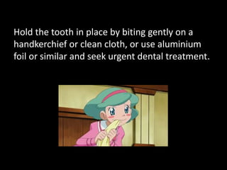 Hold the tooth in place by biting gently on a 
handkerchief or clean cloth, or use aluminium 
foil or similar and seek urgent dental treatment. 
 