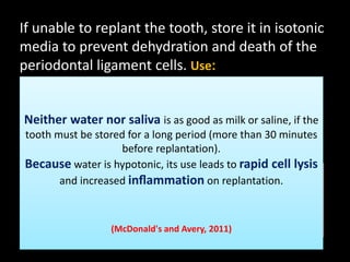 If unable to replant the tooth, store it in isotonic 
media to prevent dehydration and death of the 
periodontal ligament cells. Use: 
 Milk (the preferred solution) 
 Saline. 
 Neither Saliva. 
water nor saliva is as good as milk or saline, if the 
tooth must be stored for a long period (more than 30 minutes 
 HBSS 
before replantation). 
Because water is hypotonic, its use leads to rapid cell lysis 
A commercial product designed specifically for storing avulsed teeth is the 
Emergency and Medical increased Treatment inflammation Toothsaver (EMT on Toothsaver; 
replantation. 
SmartPractice, Phoenix, Ariz). The system includes an appropriate 
container for storage and transport of the tooth while immersed in a Ph 
balanced cell culture fluid (similar to Hanks balanced salt solution). This 
product has a 2-year shelf-(McDonald's life without and refrigeration. 
Avery, 2011) 
 