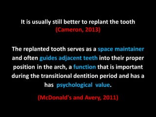 It is usually still better to replant the tooth 
(Cameron, 2013) 
The replanted tooth serves as a space maintainer 
and often guides adjacent teeth into their proper 
position in the arch, a function that is important 
during the transitional dentition period and has a 
has psychological value. 
(McDonald's and Avery, 2011) 
 