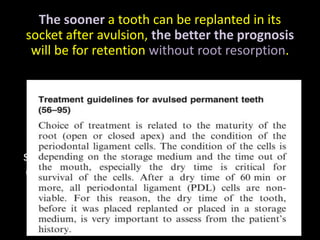The sooner a tooth can be replanted in its 
socket after avulsion, the better the prognosis 
will be for retention without root resorption. 
Andreasen and Hjørting-Hansen reported a 
follow-up study of 110 replanted teeth. 
Of those replanted within 30 minutes, 90% 
showed no discernible evidence of resorption 2 
or more years later. However, 95% of the teeth 
replanted more than 2 hours after the injury 
showed root resorption. 
 