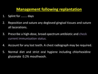 Management following replantation 
1. Splint for …….. days 
2. Reposition and suture any degloved gingival tissues and suture 
all lacerations. 
3. Prescribe a high-dose, broad-spectrum antibiotic and check 
current immunization status. 
4. Account for any lost teeth. A chest radiograph may be required. 
5. Normal diet and strict oral hygiene including chlorhexidine 
gluconate 0.2% mouthwash. 
 