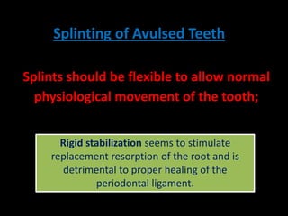 Splinting of Avulsed Teeth 
Splints should be flexible to allow normal 
physiological movement of the tooth; 
Rigid stabilization seems to stimulate 
replacement resorption of the root and is 
This helps to reduce the development of 
ankylosis and replacement resorption. 
detrimental to proper healing of the 
periodontal ligament. 
 
