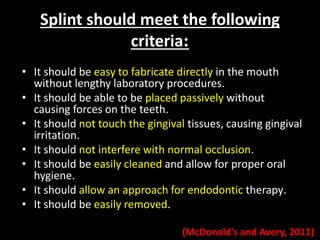 Splint should meet the following 
criteria: 
• It should be easy to fabricate directly in the mouth 
without lengthy laboratory procedures. 
• It should be able to be placed passively without 
causing forces on the teeth. 
• It should not touch the gingival tissues, causing gingival 
irritation. 
• It should not interfere with normal occlusion. 
• It should be easily cleaned and allow for proper oral 
hygiene. 
• It should allow an approach for endodontic therapy. 
• It should be easily removed. 
(McDonald's and Avery, 2011) 
 