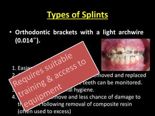 Types of Splints 
• Orthodontic brackets with a light archwire 
(0.014˝). 
1. Easier and quicker to place. 
2. Allows the splint to be readily removed and replaced 
so that the mobility of the teeth can be monitored. 
3. Easier to maintain oral hygiene. 
4. Less time to remove and less chance of damage to 
the teeth following removal of composite resin 
(often used to excess) 
 